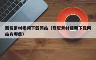 临清商贸素材视频下载网站（商贸素材视频下载网站有哪些）