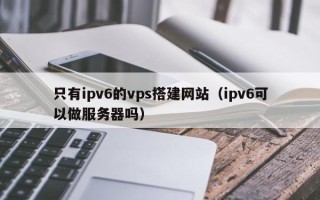 临清只有ipv6的vps搭建网站（ipv6可以做服务器吗）